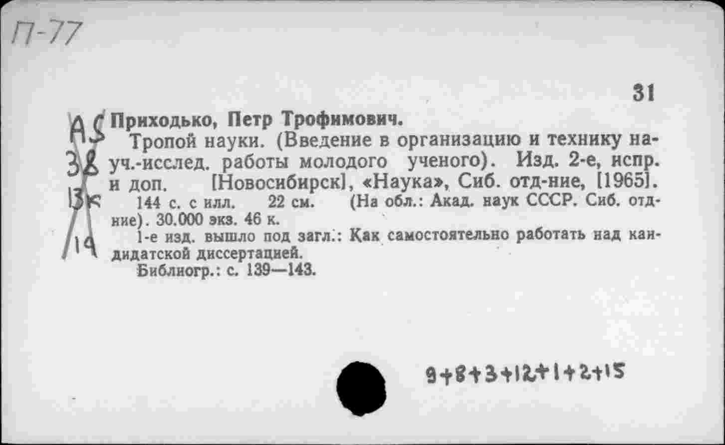 ﻿П-77
31
Приходько, Петр Трофимович.
Тропой науки. (Введение в организацию и технику на-уч.-исслед. работы молодого ученого). Изд. 2-е, испр. и доп. [Новосибирск], «Наука», Сиб. отд-ние, [1965].
144 с. с илл. 22 см. (На обл.: Акад, наук СССР. Сиб. отд-ние). 30.000 экз. 46 к.
1-е изд. вышло под загл.: Как самостоятельно работать над кандидатской диссертацией.
Библиогр.: с. 139—143.
I+г-н*